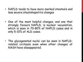 • NAFLD tends to have more marked steatosis and
  less severe steatohepatitis changes


• One of the most helpful changes, and one that
  strongly favours NAFLD, is nuclear vacuolation,
  which is seen in 70-80% of NAFLD cases and in
  only 5-10% of ALD cases.


• The glycogenated nuclei can be seen in NAFLD-
  related cirrhosis even when other changes of
  NASH have disaappeared.
 