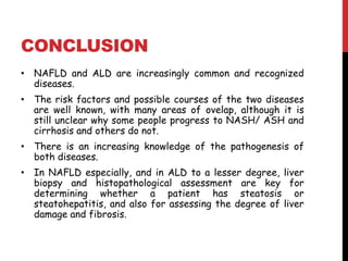 CONCLUSION
• NAFLD and ALD are increasingly common and recognized
  diseases.
• The risk factors and possible courses of the two diseases
  are well known, with many areas of ovelap, although it is
  still unclear why some people progress to NASH/ ASH and
  cirrhosis and others do not.
• There is an increasing knowledge of the pathogenesis of
  both diseases.
• In NAFLD especially, and in ALD to a lesser degree, liver
  biopsy and histopathological assessment are key for
  determining whether a patient has steatosis or
  steatohepatitis, and also for assessing the degree of liver
  damage and fibrosis.
 