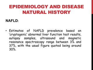 EPIDEMIOLOGY AND DISEASE
      NATURAL HISTORY
NAFLD:

• Estimates of NAFLD prevalence based on
  ‘cryptogenic’ abnormal liver function test results,
  autopsy samples, ultrasound and magnetic
  resonance spectroscopy range between 3% and
  37%, with the usual figure quoted being around
  30%.
 