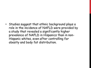 • Studies suggest that ethnic background plays a
  role in the incidence of NAFLD were provided by
  a study that revealed a significantly higher
  prevalence of NAFLD in Hispanics than in non-
  Hispanic whites, even after controlling for
  obesity and body fat distribution.
 