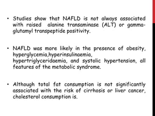 • Studies show that NAFLD is not always associated
  with raised alanine transaminase (ALT) or gamma-
  glutamyl transpeptide positivity.


• NAFLD was more likely in the presence of obesity,
  hyperglycemia,hyperinsulinaemia,
  hypertriglyceridaemia, and systolic hypertension, all
  features of the metabolic syndrome.


• Although total fat consumption is not significantly
  associated with the risk of cirrhosis or liver cancer,
  cholesterol consumption is.
 