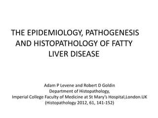 THE EPIDEMIOLOGY, PATHOGENESIS
 AND HISTOPATHOLOGY OF FATTY
         LIVER DISEASE


                Adam P Levene and Robert D Goldin
                   Department of Histopathology,
Imperial College Faculty of Medicine at St Mary’s Hospital,London.UK
                 (Histopathology 2012, 61, 141-152)
 