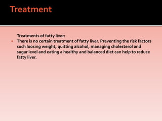 Treatments of fatty liver:
 There is no certain treatment of fatty liver. Preventing the risk factors
such loosing weight, quitting alcohol, managing cholesterol and
sugar level and eating a healthy and balanced diet can help to reduce
fatty liver.
 