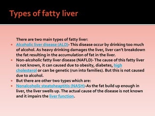 There are two main types of fatty liver:
 Alcoholic liver disease (ALD)-This disease occur by drinking too much
of alcohol. As heavy drinking damages the liver, liver can’t breakdown
the fat resulting in the accumulation of fat in the liver.
 Non-alcoholic fatty liver disease (NAFLD)-The cause of this fatty liver
is not known, it can caused due to obesity, diabetes, high
cholesterol or can be genetic (run into families). But this is not caused
due to alcohol.
 But there are other two types which are:
 Nonalcoholic steatoheaptitis (NASH)-As the fat build up enough in
liver, the liver swells up.The actual cause of the disease is not known
and it impairs the liver function.
 
