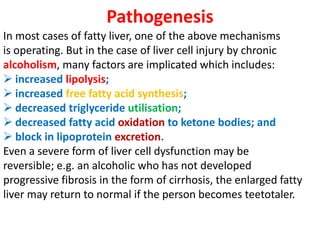 Pathogenesis
In most cases of fatty liver, one of the above mechanisms
is operating. But in the case of liver cell injury by chronic
alcoholism, many factors are implicated which includes:
 increased lipolysis;
 increased free fatty acid synthesis;
 decreased triglyceride utilisation;
 decreased fatty acid oxidation to ketone bodies; and
 block in lipoprotein excretion.
Even a severe form of liver cell dysfunction may be
reversible; e.g. an alcoholic who has not developed
progressive fibrosis in the form of cirrhosis, the enlarged fatty
liver may return to normal if the person becomes teetotaler.
 