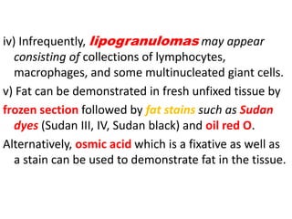 iv) Infrequently, lipogranulomas may appear
consisting of collections of lymphocytes,
macrophages, and some multinucleated giant cells.
v) Fat can be demonstrated in fresh unfixed tissue by
frozen section followed by fat stains such as Sudan
dyes (Sudan III, IV, Sudan black) and oil red O.
Alternatively, osmic acid which is a fixative as well as
a stain can be used to demonstrate fat in the tissue.
 