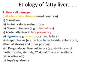 Etiology of fatty liver…….
2. Liver cell damage:
i) Alcoholic liver disease (most common)
ii) Starvation
iii) Protein calorie malnutrition
iv) Chronic illnesses (e.g. tuberculosis)
v) Acute fatty liver in late pregnancy
vi) Hypoxia (e.g. anaemia, cardiac failure)
vii) Hepatotoxins (e.g. carbon tetrachloride, chloroform,
ether, aflatoxins and other poisons)
viii) Drug-induced liver cell injury (e.g. administration of
methotrexate, steroids, CCl4, halothane anaesthetic,
tetracycline etc)
ix) Reye’s syndrome
 