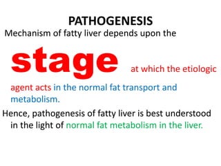 PATHOGENESIS
Mechanism of fatty liver depends upon the
stage at which the etiologic
agent acts in the normal fat transport and
metabolism.
Hence, pathogenesis of fatty liver is best understood
in the light of normal fat metabolism in the liver.
 