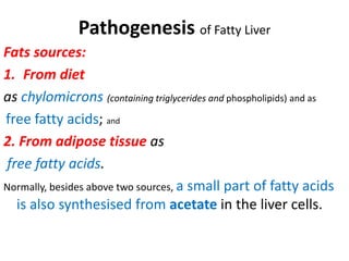 Pathogenesis of Fatty Liver
Fats sources:
1. From diet
as chylomicrons (containing triglycerides and phospholipids) and as
free fatty acids; and
2. From adipose tissue as
free fatty acids.
Normally, besides above two sources, a small part of fatty acids
is also synthesised from acetate in the liver cells.
 