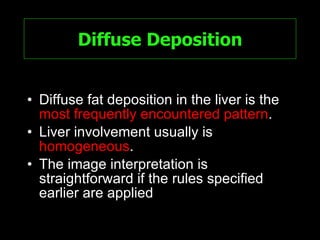 Diffuse Deposition Diffuse fat deposition in the liver is the  most frequently encountered pattern .  Liver involvement usually is  homogeneous . The image interpretation is straightforward if the rules specified earlier are applied 