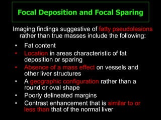 Focal Deposition and Focal Sparing Fat content Location  in areas characteristic of fat deposition or sparing Absence of a mass effect  on vessels and other liver structures A  geographic configuration  rather than a round or oval shape Poorly delineated margins Contrast enhancement that is  similar to or less than  that of the normal liver Imaging findings suggestive of  fatty pseudolesions  rather than true masses include the following: 