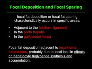 Focal Deposition and Focal Sparing Adjacent to the  falciform ligament   In the  porta hepatis In the  gallbladder fossa focal fat deposition or focal fat sparing characteristically occurs in specific areas: Focal fat deposition adjacent to  insulinoma metastases , probably due to local insulin  effects on hepatocyte triglyceride synthesis and accumulation. 