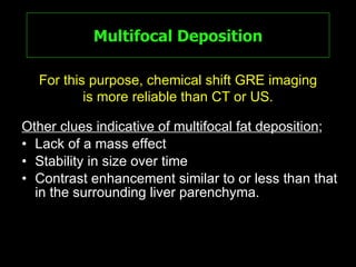 Multifocal Deposition Other clues indicative of multifocal fat deposition ; Lack of a mass effect Stability in size over time Contrast enhancement similar to or less than that in the surrounding liver parenchyma. For this purpose, chemical shift GRE imaging is more reliable than CT or US. 