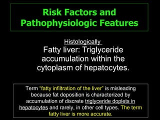 Risk Factors and Pathophysiologic Features Histologically  Fatty liver: Triglyceride accumulation within the cytoplasm of hepatocytes. Term  “fatty infiltration of the liver”  is misleading because fat deposition is characterized by accumulation of discrete  triglyceride doplets in   hepatocytes  and rarely, in other cell types.   The term fatty liver is more accurate. 