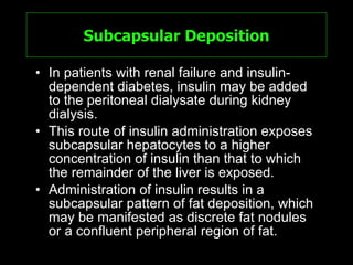 Subcapsular Deposition In patients with renal failure and insulin-dependent diabetes, insulin may be added to the peritoneal dialysate during kidney dialysis.  This route of insulin administration exposes subcapsular hepatocytes to a higher concentration of insulin than that to which the remainder of the liver is exposed. Administration of insulin results in a subcapsular pattern of fat deposition, which may be manifested as discrete fat nodules or a confluent peripheral region of fat.  