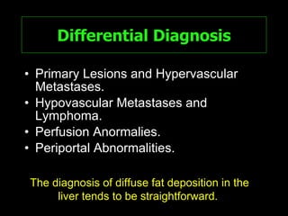 Differential Diagnosis Primary Lesions and Hypervascular Metastases. Hypovascular Metastases and Lymphoma. Perfusion Anormalies. Periportal Abnormalities. The diagnosis of diffuse fat deposition in the liver tends to be straightforward.  