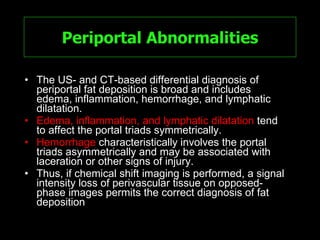 Periportal Abnormalities The US- and CT-based differential diagnosis of periportal fat deposition is broad and includes edema, inflammation, hemorrhage, and lymphatic dilatation.  Edema, inflammation, and lymphatic dilatation  tend to affect the portal triads symmetrically.  Hemorrhage  characteristically involves the portal triads asymmetrically and may be associated with laceration or other signs of injury.  Thus, if chemical shift imaging is performed, a signal intensity loss of perivascular tissue on opposed-phase images permits the correct diagnosis of fat deposition 