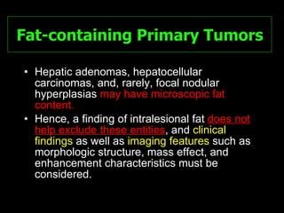 Fat-containing Primary Tumors Hepatic adenomas, hepatocellular carcinomas, and, rarely, focal nodular hyperplasias  may have microscopic fat content.  Hence, a finding of intralesional fat  does not help exclude these entities , and  clinical findings  as well as  imaging features  such as morphologic structure, mass effect, and enhancement characteristics must be considered. 