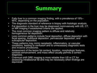Summary Fatty liver is a common imaging finding, with a prevalence of 15%–95%, depending on the population. The diagnostic standard of reference is biopsy with histologic analysis,  Fat deposition in the liver may be diagnosed noninvasively with US, CT, or MR imaging if established criteria are applied.  The most common imaging pattern is diffuse and relatively homogeneous fat deposition. Less common patterns include focal deposition, diffuse deposition with focal sparing, multifocal deposition, perivascular deposition, and subcapsular deposition.  These patterns may mimic neoplastic, inflammatory, or vascular conditions, leading to confusion and to unnecessary diagnostic tests and invasive procedures.  Assessment of the lesion fat content, location, morphologic features, contrast enhancement, and mass effect usually permits a correct diagnosis.  Chemical shift GRE imaging is more reliable than US or CT for assessing intralesional fat and may be necessary when findings are equivocal. 
