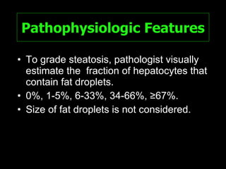 Pathophysiologic Features To grade steatosis, pathologist visually estimate the  fraction of hepatocytes that contain fat droplets. 0%, 1-5%, 6-33%, 34-66%, ≥67%. Size of fat droplets is not considered. 