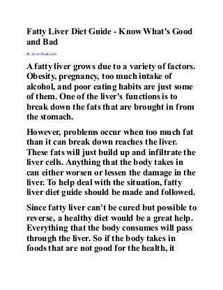 Fatty Liver Diet Guide - Know What's Good 
and Bad 
By Alvin Hopkinson 
A fatty liver grows due to a variety of factors. 
Obesity, pregnancy, too much intake of 
alcohol, and poor eating habits are just some 
of them. One of the liver's functions is to 
break down the fats that are brought in from 
the stomach. 
However, problems occur when too much fat 
than it can break down reaches the liver. 
These fats will just build up and infiltrate the 
liver cells. Anything that the body takes in 
can either worsen or lessen the damage in the 
liver. To help deal with the situation, fatty 
liver diet guide should be made and followed. 
Since fatty liver can't be cured but possible to 
reverse, a healthy diet would be a great help. 
Everything that the body consumes will pass 
through the liver. So if the body takes in 
foods that are not good for the health, it 
 