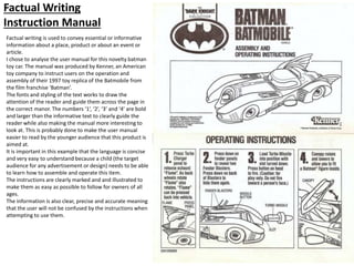 Factual Writing
Instruction Manual
Factual writing is used to convey essential or informative
information about a place, product or about an event or
article.
I chose to analyse the user manual for this novelty batman
toy car. The manual was produced by Kenner, an American
toy company to instruct users on the operation and
assembly of their 1997 toy replica of the Batmobile from
the film franchise ‘Batman’.
The fonts and styling of the text works to draw the
attention of the reader and guide them across the page in
the correct manor. The numbers ‘1’, ‘2’, ‘3’ and ‘4’ are bold
and larger than the informative text to clearly guide the
reader while also making the manual more interesting to
look at. This is probably done to make the user manual
easier to read by the younger audience that this product is
aimed at.
It is important in this example that the language is concise
and very easy to understand because a child (the target
audience for any advertisement or design) needs to be able
to learn how to assemble and operate this item.
The instructions are clearly marked and and illustrated to
make them as easy as possible to follow for owners of all
ages.
The information is also clear, precise and accurate meaning
that the user will not be confused by the instructions when
attempting to use them.
 