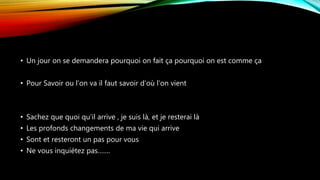 • Un jour on se demandera pourquoi on fait ça pourquoi on est comme ça
• Pour Savoir ou l’on va il faut savoir d’où l’on vient
• Sachez que quoi qu’il arrive , je suis là, et je resterai là
• Les profonds changements de ma vie qui arrive
• Sont et resteront un pas pour vous
• Ne vous inquiétez pas…….
 