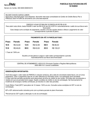 Prazo Parcela
18 X R$ 42,60
15 X R$ 46,65
Prazo Parcela
12 X R$ 52,99
09 X R$ 63,93
Prazo Parcela
06 X R$ 86,40
03 X R$ 155,01
PARCELE SUAFATURAEM ATÉ
18 VEZES!
Número do Cartão: XXX XXXX XXXXX 6019
HELDER CHAVES GARCIA JUNIOR ,
Agora ficou mais fácil pagar suas despesas. Aproveite mais essa comodidade do Cartão de Crédito Banco Pan e
PARCELE SUA FATURA de vencimento com uma taxa especial.
PARCELE A SUA FATURA EM 18 PARCELAS DE R$ 42,60.
Para aderir esta oferta, basta PAGAR o valor de R$ 42,60 até 20/12/2014 e automaticamente o saldo de sua fatura será
financiado!
Caso deseje outra condição de pagamento, escolha uma das opções abaixo e efetue o pagamento do valor
correspondente a parcela do plano.
PAGAMENTO EM ATÉ 18 PARCELAS FIXAS¹:
1.Taxa de 7,99% am
Escolha um dos planos e pague o valor exato correspondente a parcela.
Automaticamente sua fatura será financiada!!
CENTRAL DE ATENDIMENTO: 4003-0101 Principais Capitais e Regiões Metropolitanas
0800 888 0101 Outras Localidades
OBSERVAÇÕES IMPORTANTES:
Você deve pagar o valor exato da PARCELA, inclusive centavos, até a data de vencimento desta fatura, em um único
pagamento. Caso o pagamento seja de um valor diferente do informado acima, sua solicitação será cancelada.
O valor total das parcelas pendentes será descontado da linha de crédito do seu cartão. Os limites são recompostos a
medida em que as parcelas forem pagas. Sujeito a análise de crédito no ato da contratação. No financiamento há
incidência de encargos e tarifas contratuais, já incluídos no valor das parcelas.
Custo Efetivo Total (CET)* para plano de 12 meses: 154% ao ano. Consulte outras condições do CET no ato da
contratação.
IOF e IOF adicional serão cobrados junto com a primeira parcela do plano financiado.
*Percentual do CET sujeito a alteração no ato da contratação.
 