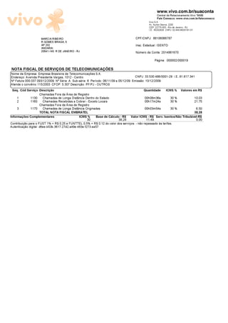 www.vivo.com.br/suaconta
                                                                                                       Central de Relacionamento Vivo *8486
                                                                                                       Fale Conosco: www.vivo.com.br/faleconosco
                                                                                                Vivo S.A.
                                                                                                Av. Ayrton Senna, 2200
                                                                                                CEP: 22775-003 - Rio de Janeiro - RJ
                                                                                                I.E.: 85202928 CNPJ: 02.449.992/0181-01

                     MARCIA RIBEIRO                                                   CPF/CNPJ: 86106066787
                     R GOMES BRAGA, 5
                     AP 202                                                           Insc. Estadual: ISENTO
                     ANDARAI
                     20541-140 R DE JANEIRO - RJ                                      N¼mero da Conta: 2014861670
                                                                                                    Pãgina: 000002/000019

NOTA FISCAL DE SERVI—OS DE TELECOMUNICA—ÕES
Nome da Empresa: Empresa Brasileira de Telecomunicaæ±es S.A.
Endereæo: Avenida Presidente Vargas, 1012 - Centro                                   CNPJ: 33.530.486/0001-29 I.E.:81.617.341
NÈ Fatura:000.037.093/12/2009 NÈ Sèrie: A Sub-sèrie: 6 Perìodo: 06/11/09 a 05/12/09 Emissäo: 10/12/2009
Atende o convénio 115/2003 CFOP: 5.307 Descriæäo: PF/PJ - OUTROS
 Seq. Cûd Serviæo Descriæäo                                                                 Quantidade         ICMS % Valores em R$
                 Chamadas Fora da šrea de Registro
    1        1130 Chamadas de Longa Distància Dentro do Estado                              00h08m36s             30 %                    10,03
    2        1160 Chamadas Recebidas a Cobrar - Exceto Locais                               00h17m24s             30 %                    21,75
                 Chamadas Fora da šrea de Registro
    3        1170 Chamadas de Longa Distància Originadas                                    00h03m54s             30 %                     6,50
                 TOTAL NOTA FISCAL EMBRATEL                                                                                  38,28
Informaæ±es Complementares            ICMS %               Base de Cãlculo - R$    Valor ICMS - R$ Serv. Isentos/Näo Tributãvel-R$
                                                      30                 38,28               11,49                                         0,00
Contribuiæäo para o FUST 1% = R$ 0,25 e FUNTTEL 0,5% = R$ 0,12 do valor dos serviæos - näo repassado âs tarifas.
Autenticaæäo digital: d6ee.b53b.3617.27d2.a49e.483e.f273.ea57
 