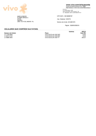 www.vivo.com.br/suaconta
                                                                                  Central de Relacionamento Vivo *8486
                                                                                  Fale Conosco: www.vivo.com.br/faleconosco
                                                                           Vivo S.A.
                                                                           Av. Ayrton Senna, 2200
                                                                           CEP: 22775-003 - Rio de Janeiro - RJ
                                                                           I.E.: 85202928 CNPJ: 02.449.992/0181-01

                    MARCIA RIBEIRO                                CPF/CNPJ: 86106066787
                    R GOMES BRAGA, 5
                    AP 202                                        Insc. Estadual: ISENTO
                    ANDARAI
                    20541-140 R DE JANEIRO - RJ                   N¼mero da Conta: 2014861670
                                                                               Pãgina: 000003/000019

CELULARES QUE COMPÕEM SUA FATURA
                                                                                        Subtotal:                 445,35
N¼mero do Celular                                 Plano                                                         Valor R$
21-7105-5659                                      VIVO ESCOLHA 350 DEP                                                70,85
21-9614-3144                                      VIVO ESCOLHA 350 DEP                                                18,93
21-9986-3444                                      VIVO ESCOLHA 350 TIT                                               355,57
 