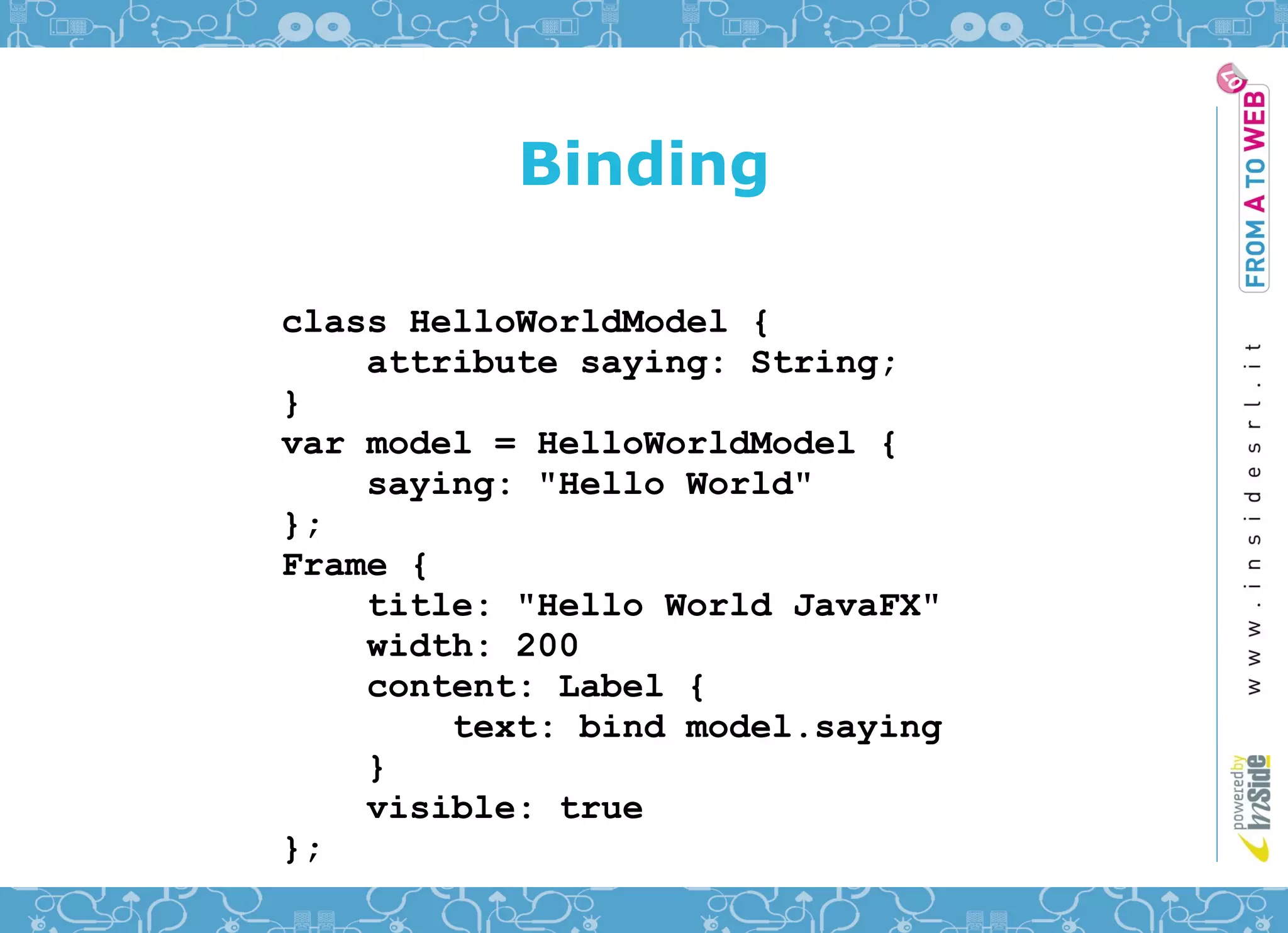 Binding

class HelloWorldModel {
    attribute saying: String;
}
var model = HelloWorldModel {
    saying: "Hello World"
};
Frame {
    title: "Hello World JavaFX"
    width: 200
    content: Label {
        text: bind model.saying
    }
    visible: true
};
 