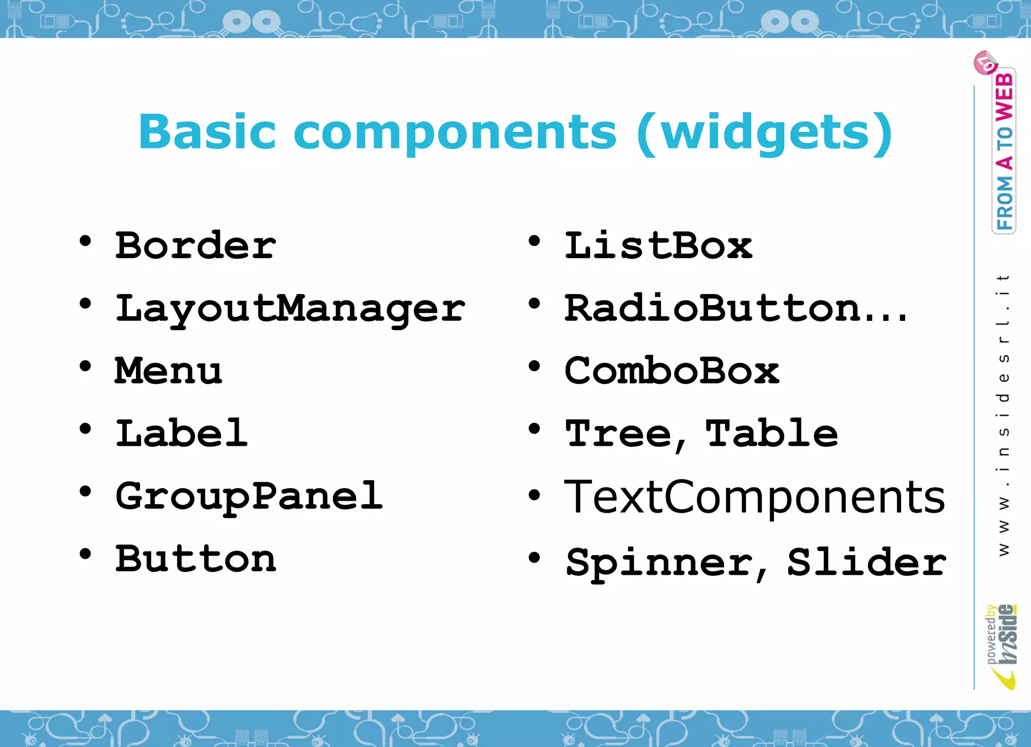 Basic components (widgets)

•   Border          •   ListBox
•   LayoutManager   •   RadioButton...
•   Menu            •   ComboBox
•   Label           •   Tree, Table
•   GroupPanel      •   TextComponents
•   Button          •   Spinner, Slider
 