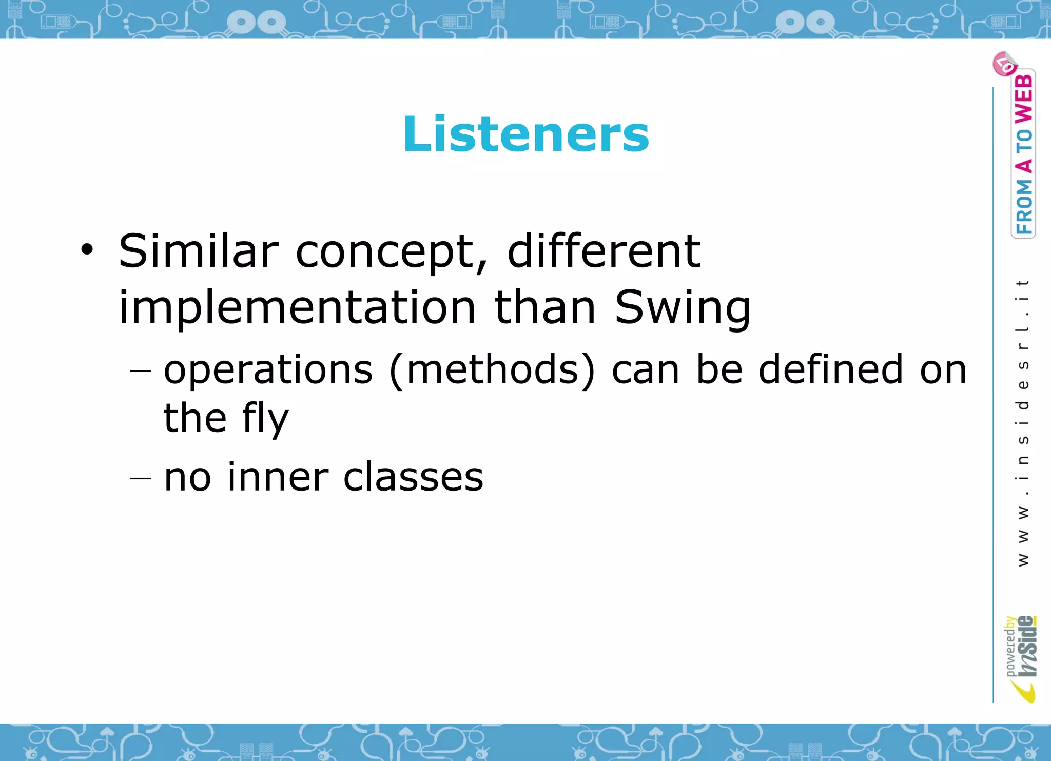 Listeners

• Similar concept, different
  implementation than Swing
  – operations (methods) can be defined on
    the fly
  – no inner classes
 