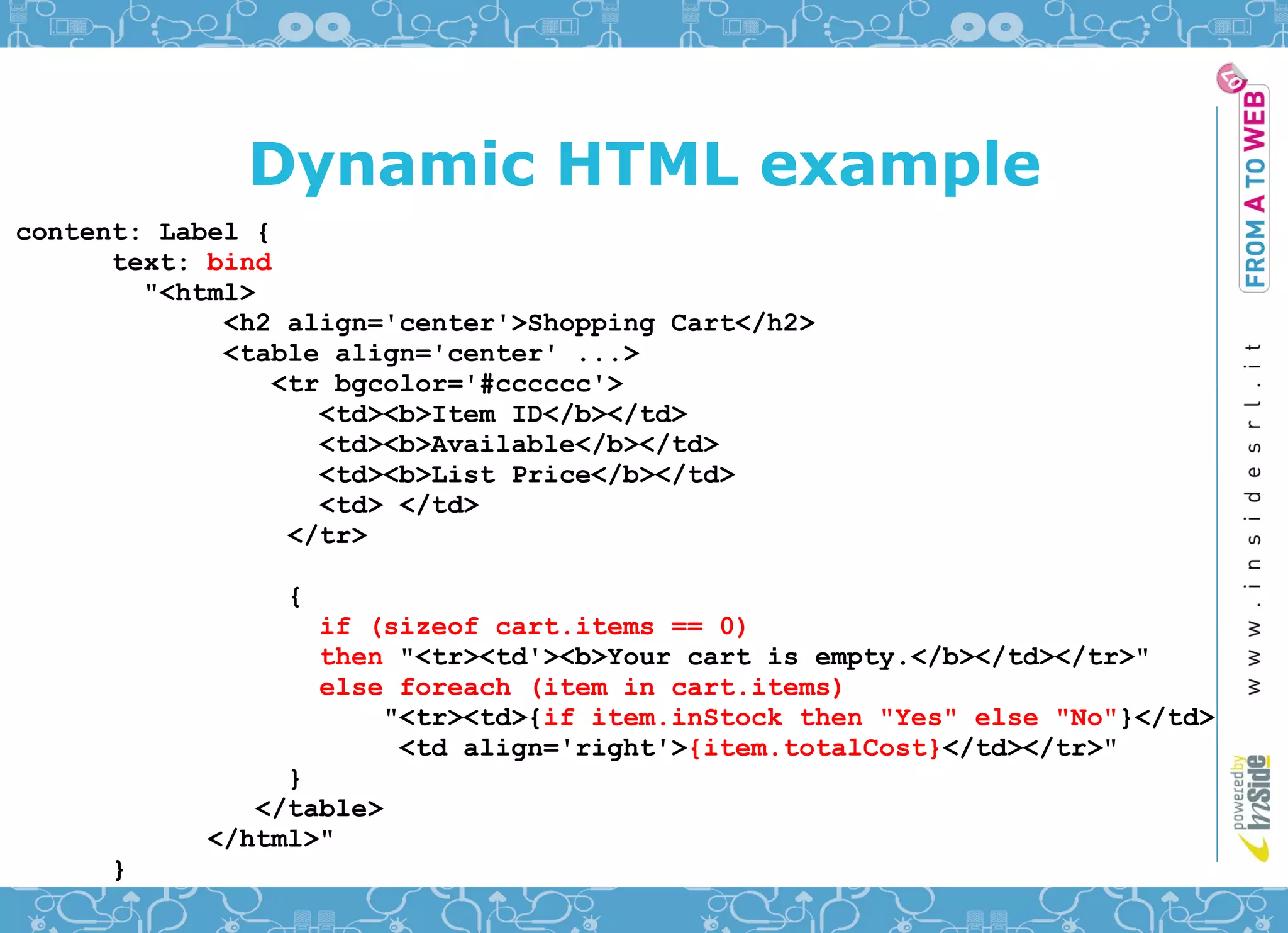 Dynamic HTML example
content: Label {
      text: bind
        "<html>
             <h2 align='center'>Shopping Cart</h2>
             <table align='center' ...>
                <tr bgcolor='#cccccc'>
                   <td><b>Item ID</b></td>
                   <td><b>Available</b></td>
                   <td><b>List Price</b></td>
                   <td> </td>
                 </tr>

                {
                    if (sizeof cart.items == 0)
                    then "<tr><td'><b>Your cart is empty.</b></td></tr>"
                    else foreach (item in cart.items)
                        "<tr><td>{if item.inStock then "Yes" else "No"}</td>
                         <td align='right'>{item.totalCost}</td></tr>"
                }
              </table>
           </html>"
     }
 