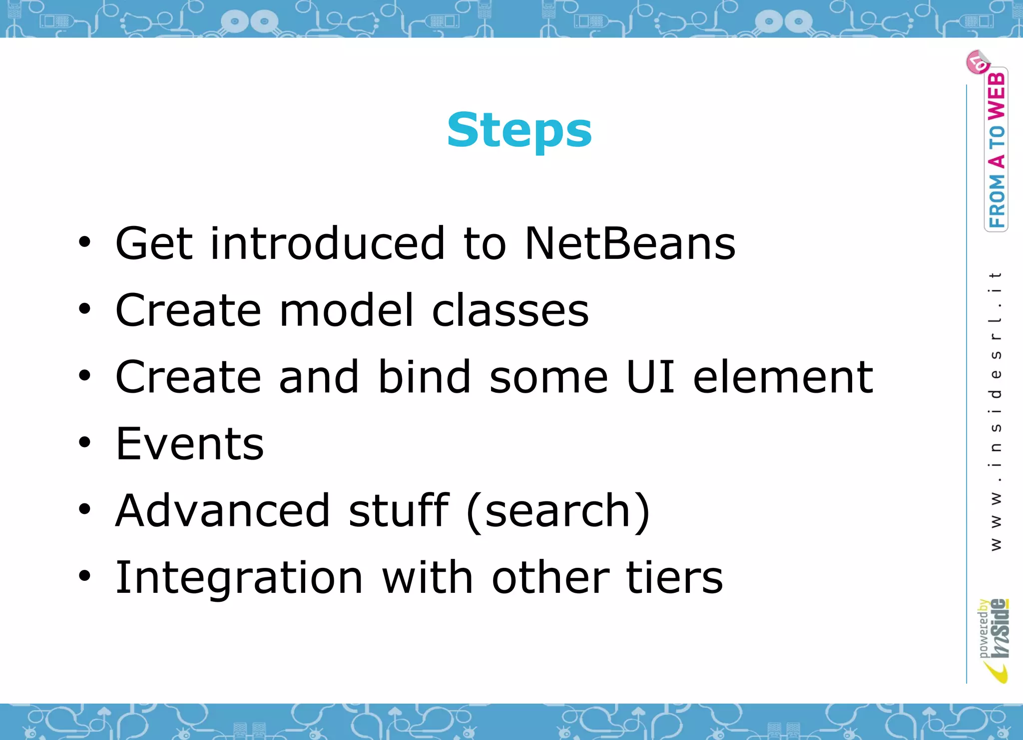Steps

•   Get introduced to NetBeans
•   Create model classes
•   Create and bind some UI element
•   Events
•   Advanced stuff (search)
•   Integration with other tiers
 