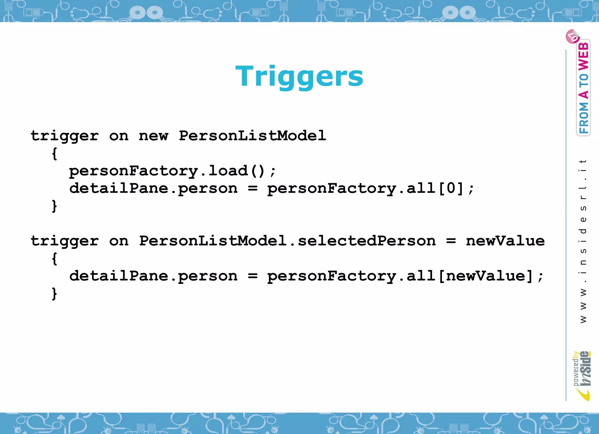 Triggers
trigger on new PersonListModel
  {
    personFactory.load();
    detailPane.person = personFactory.all[0];
  }

trigger on PersonListModel.selectedPerson = newValue
  {
    detailPane.person = personFactory.all[newValue];
  }
 