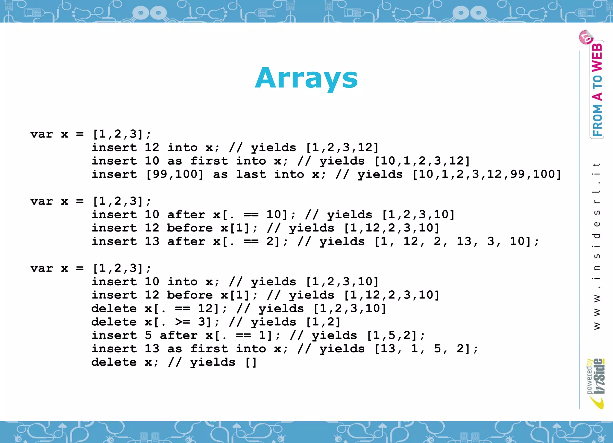 Arrays
var x = [1,2,3];
        insert 12 into x; // yields [1,2,3,12]
        insert 10 as first into x; // yields [10,1,2,3,12]
        insert [99,100] as last into x; // yields [10,1,2,3,12,99,100]

var x = [1,2,3];
        insert 10 after x[. == 10]; // yields [1,2,3,10]
        insert 12 before x[1]; // yields [1,12,2,3,10]
        insert 13 after x[. == 2]; // yields [1, 12, 2, 13, 3, 10];

var x = [1,2,3];
        insert 10 into x; // yields [1,2,3,10]
        insert 12 before x[1]; // yields [1,12,2,3,10]
        delete x[. == 12]; // yields [1,2,3,10]
        delete x[. >= 3]; // yields [1,2]
        insert 5 after x[. == 1]; // yields [1,5,2];
        insert 13 as first into x; // yields [13, 1, 5, 2];
        delete x; // yields []
 