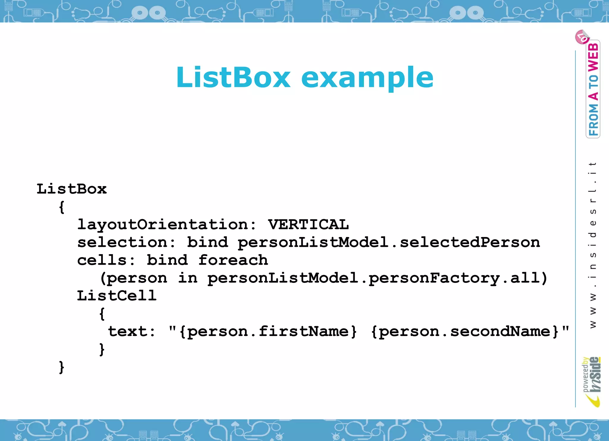 ListBox example


ListBox
  {
    layoutOrientation: VERTICAL
    selection: bind personListModel.selectedPerson
    cells: bind foreach
      (person in personListModel.personFactory.all)
    ListCell
      {
        text: "{person.firstName} {person.secondName}"
      }
  }
 