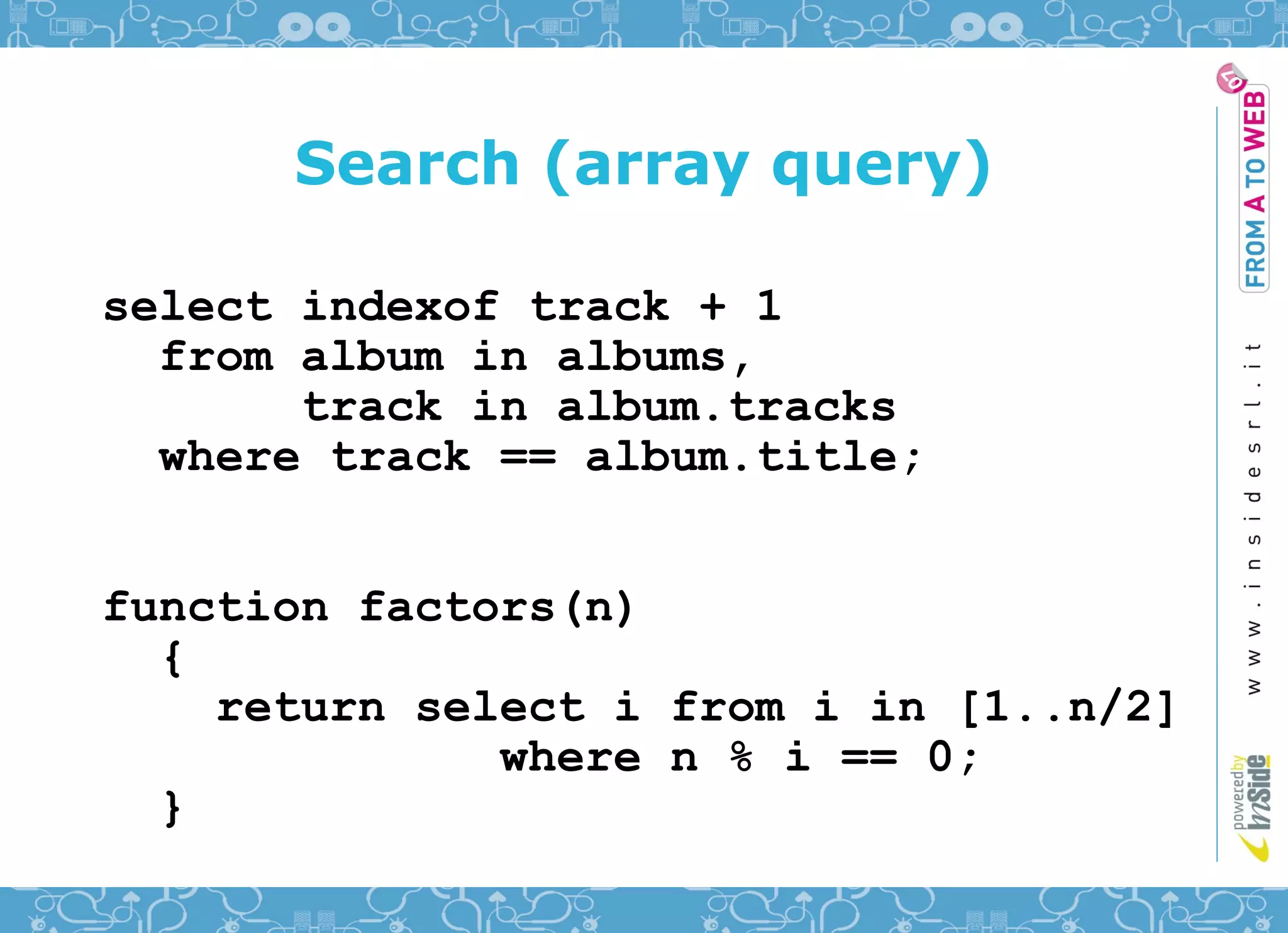 Search (array query)

select indexof track + 1
  from album in albums,
       track in album.tracks
  where track == album.title;


function factors(n)
  {
    return select i from i in [1..n/2]
              where n % i == 0;
  }
 