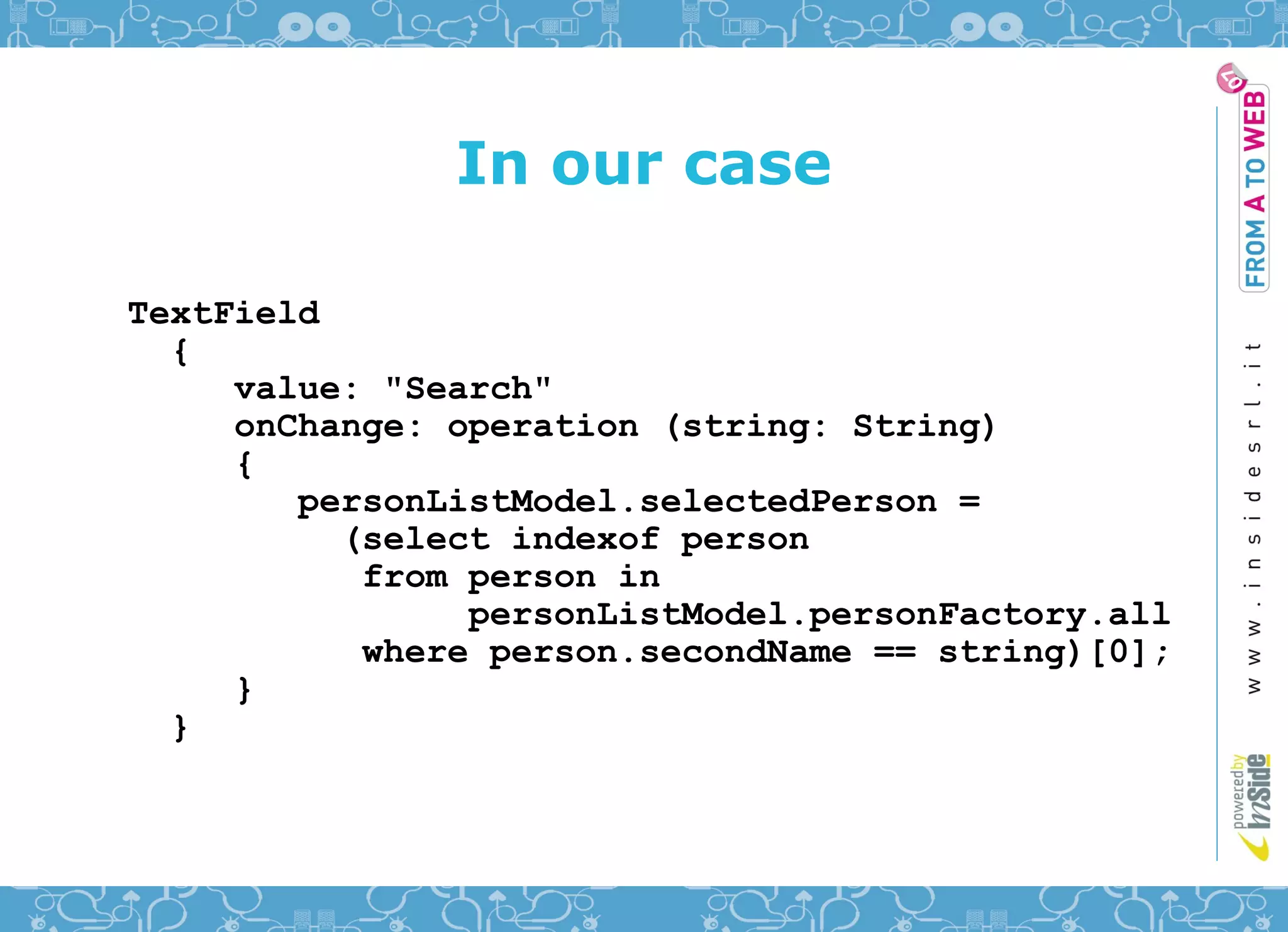 In our case

TextField
  {
     value: "Search"
     onChange: operation (string: String)
     {
        personListModel.selectedPerson =
          (select indexof person
           from person in
                personListModel.personFactory.all
           where person.secondName == string)[0];
     }
  }
 