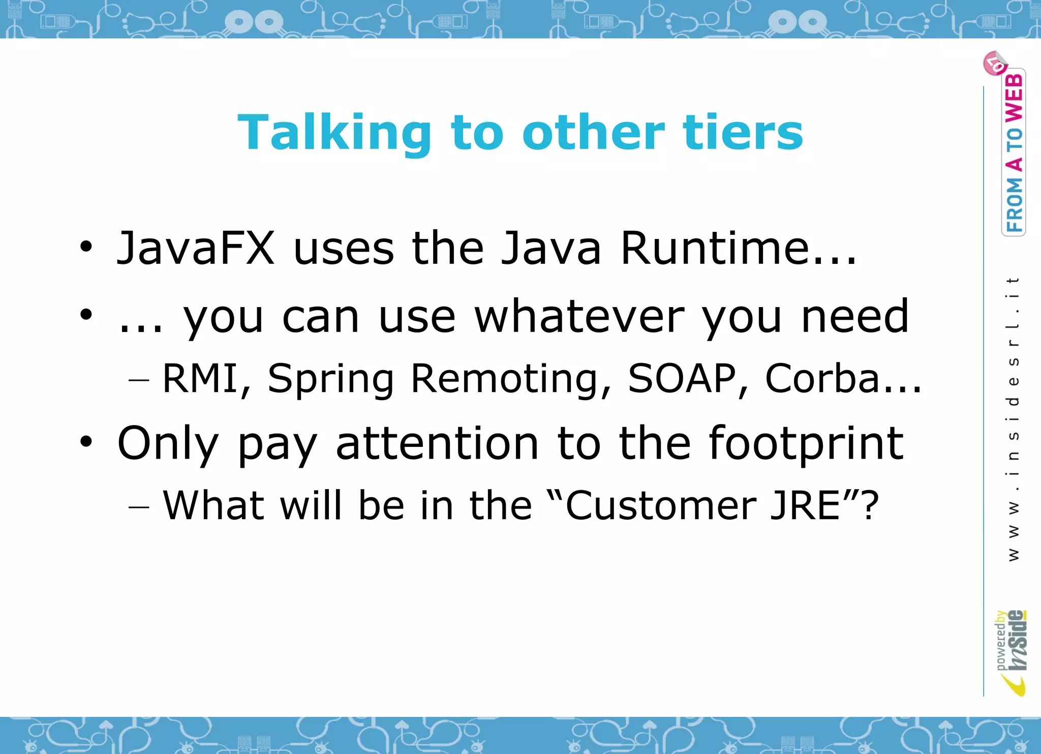Talking to other tiers

• JavaFX uses the Java Runtime...
• ... you can use whatever you need
  – RMI, Spring Remoting, SOAP, Corba...
• Only pay attention to the footprint
  – What will be in the “Customer JRE”?
 