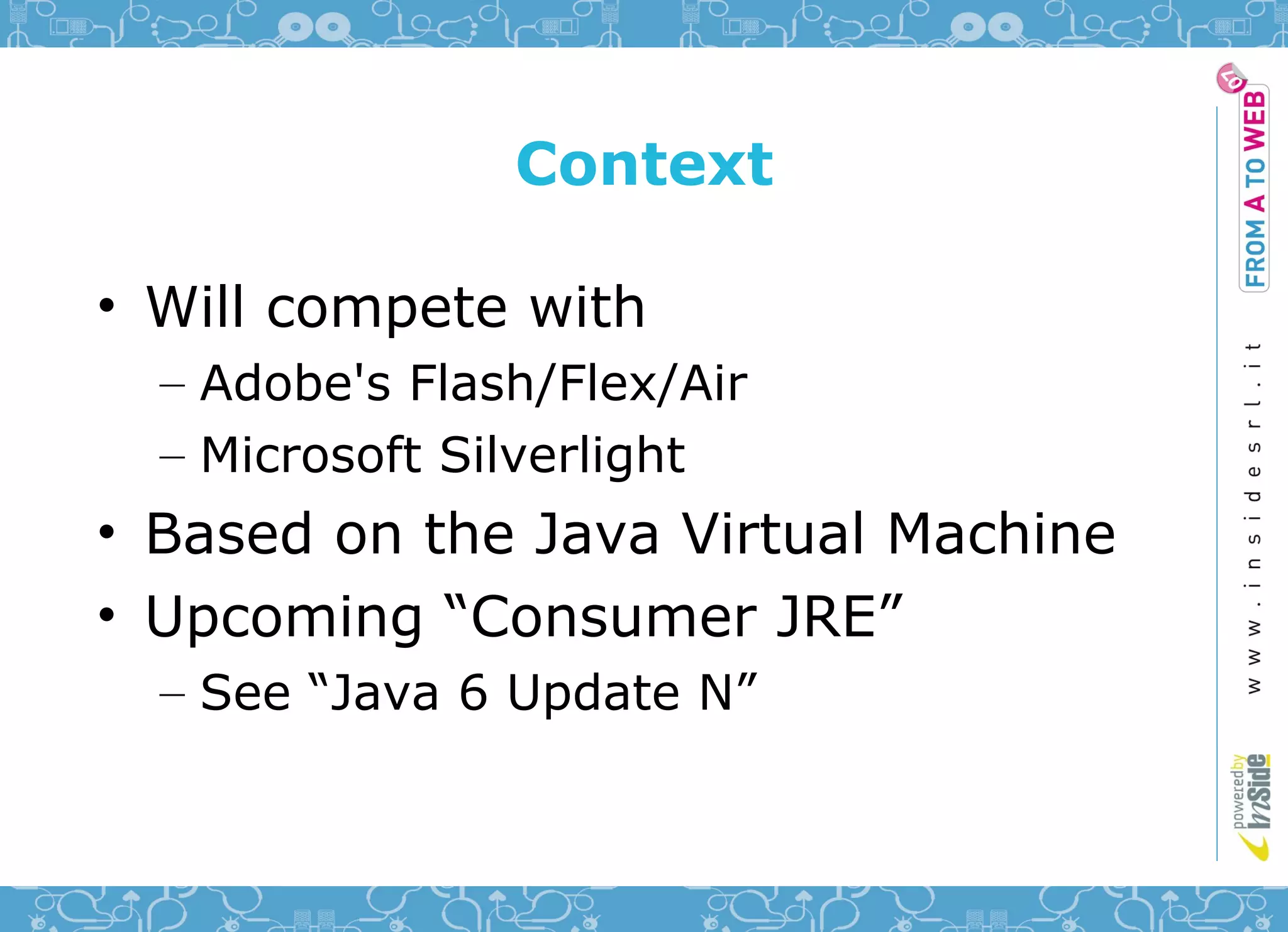 Context

• Will compete with
  – Adobe's Flash/Flex/Air
  – Microsoft Silverlight
• Based on the Java Virtual Machine
• Upcoming “Consumer JRE”
  – See “Java 6 Update N”
 
