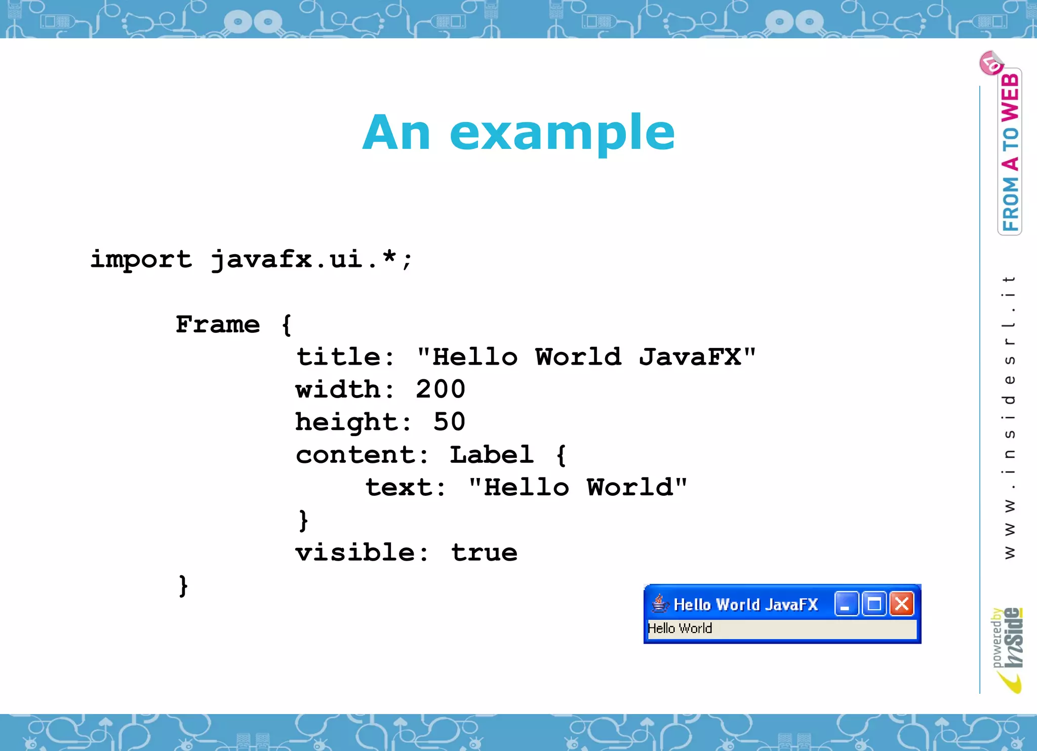 An example

import javafx.ui.*;

     Frame {
            title: "Hello World JavaFX"
            width: 200
            height: 50
            content: Label {
                text: "Hello World"
            }
            visible: true
     }
 