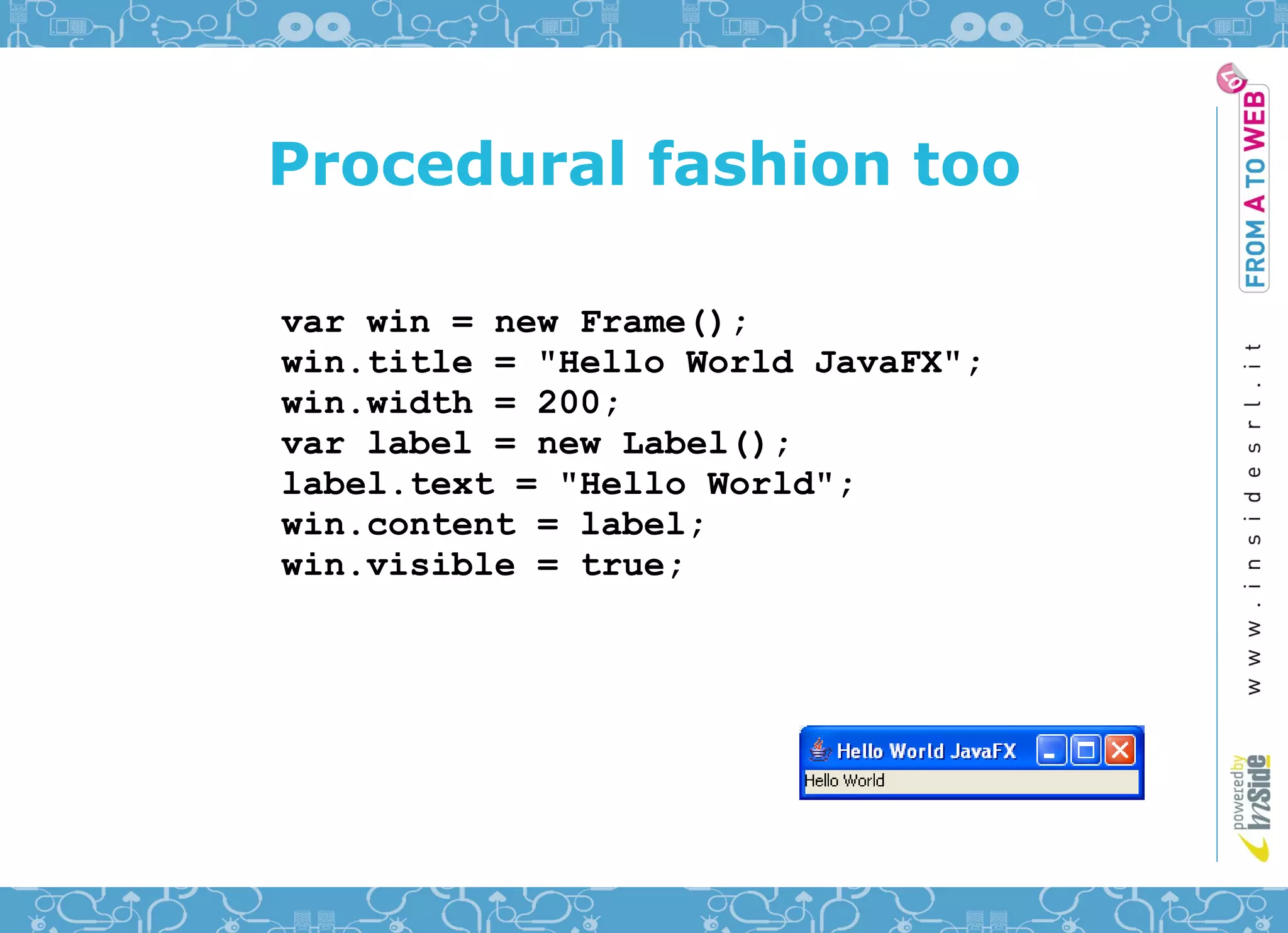 Procedural fashion too

var win = new Frame();
win.title = "Hello World JavaFX";
win.width = 200;
var label = new Label();
label.text = "Hello World";
win.content = label;
win.visible = true;
 