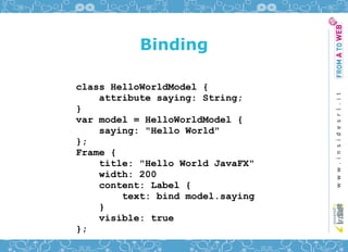Binding

class HelloWorldModel {
    attribute saying: String;
}
var model = HelloWorldModel {
    saying: "Hello World"
};
Frame {
    title: "Hello World JavaFX"
    width: 200
    content: Label {
        text: bind model.saying
    }
    visible: true
};
 