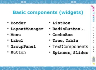 Basic components (widgets)

•   Border          •   ListBox
•   LayoutManager   •   RadioButton...
•   Menu            •   ComboBox
•   Label           •   Tree, Table
•   GroupPanel      •   TextComponents
•   Button          •   Spinner, Slider
 