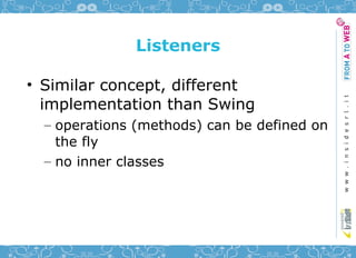 Listeners

• Similar concept, different
  implementation than Swing
  – operations (methods) can be defined on
    the fly
  – no inner classes
 