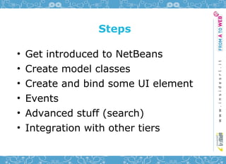 Steps

•   Get introduced to NetBeans
•   Create model classes
•   Create and bind some UI element
•   Events
•   Advanced stuff (search)
•   Integration with other tiers
 