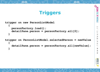 Triggers
trigger on new PersonListModel
  {
    personFactory.load();
    detailPane.person = personFactory.all[0];
  }

trigger on PersonListModel.selectedPerson = newValue
  {
    detailPane.person = personFactory.all[newValue];
  }
 