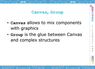 Canvas, Group

• Canvas allows to mix components
  with graphics
• Group is the glue between Canvas
  and complex structures
 